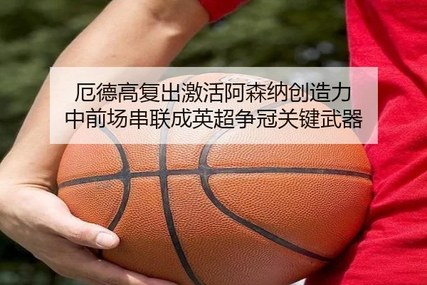 厄德高复出激活阿森纳创造力 中前场串联成英超争冠关键武器