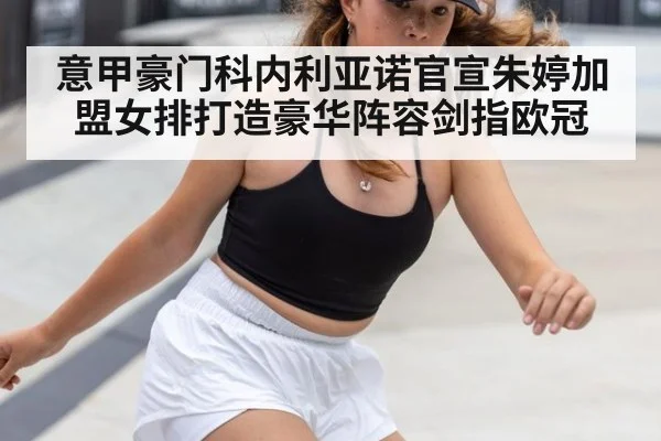 意甲豪门科内利亚诺官宣朱婷加盟女排打造豪华阵容剑指欧冠